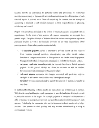 External reports are constrained to particular forms and procedures by contractual
reporting requirements or by generally accepted accounting practices. Preparation of such
external reports is referred to as financial accounting. In contrast, cost or managerial
accounting is intended to aid internal managers in their responsibilities of planning,
monitoring and control.

Project costs are always included in the system of financial accounts associated with an
organization. At the heart of this system, all expense transactions are recorded in a
general ledger. The general ledger of accounts forms the basis for management reports on
particular projects as well as the financial accounts for an entire organization. Other
components of a financial accounting system include:

   •   The accounts payable journal is intended to provide records of bills received
       from vendors, material suppliers, subcontractors and other outside parties.
       Invoices of charges are recorded in this system as are checks issued in payment.
       Charges to individual cost accounts are relayed or posted to the General Ledger.
   •   Accounts receivable journals provide the opposite function to that of accounts
       payable. In this journal, billings to clients are recorded as well as receipts.
       Revenues received are relayed to the general ledger.
   •   Job cost ledgers summarize the charges associated with particular projects,
       arranged in the various cost accounts used for the project budget.
   •   Inventory records are maintained to identify the amount of materials available at
       any time.

In traditional bookkeeping systems, day to day transactions are first recorded in journals.
With double-entry bookkeeping, each transaction is recorded as both a debit and a credit
to particular accounts in the ledger. For example, payment of a supplier's bill represents a
debit or increase to a project cost account and a credit or reduction to the company's cash
account. Periodically, the transaction information is summarized and transferred to ledger
accounts. This process is called posting, and may be done instantaneously or daily in
computerized systems.
 
