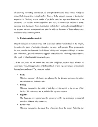 In reviewing accounting information, the concepts of flows and stocks should be kept in
mind. Daily transactions typically reflect flows of dollar amounts entering or leaving the
organization. Similarly, use or receipt of particular materials represent flows from or to
inventory. An account balance represents the stock or cumulative amount of funds
resulting from these daily flows. Information on both flows and stocks are needed to give
an accurate view of an organization's state. In addition, forecasts of future changes are
needed for effective management.

   3. Explain cash flow control.

Project managers also are involved with assessment of the overall status of the project,
including the status of activities, financing, payments and receipts. These components
include costs incurred (as described above), billings and receipts for billings to owners
(for contractors), payable amounts to suppliers and contractors, financing plan cash flows
(for bonds or other financial instruments), etc.

. In this case, costs are not divided into functional categories , such as labor, material, or
equipment. Thus, the aggregation of different kinds of cost exposure or cost commitment
has not been performed. The elements include:

   •   Costs
       This is a summary of charges as reflected by the job cost accounts, including
       expenditures and estimated costs.
   •   Billings
       This row summarizes the state of cash flows with respect to the owner of the
       facility; this row would not be included for reports to owners.
   •   Payables
       The Payables row summarizes the amount owed by the contractor to material
       suppliers, labor or sub-contractors.
   •   Receivables
       This row summarizes the cash flow of receipts from the owner. Note that the
 