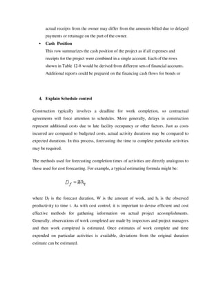 actual receipts from the owner may differ from the amounts billed due to delayed
       payments or retainage on the part of the owner.
   •   Cash Position
       This row summarizes the cash position of the project as if all expenses and
       receipts for the project were combined in a single account. Each of the rows
       shown in Table 12-8 would be derived from different sets of financial accounts.
       Additional reports could be prepared on the financing cash flows for bonds or




   4. Explain Schedule control

Construction typically involves a deadline for work completion, so contractual
agreements will force attention to schedules. More generally, delays in construction
represent additional costs due to late facility occupancy or other factors. Just as costs
incurred are compared to budgeted costs, actual activity durations may be compared to
expected durations. In this process, forecasting the time to complete particular activities
may be required.

The methods used for forecasting completion times of activities are directly analogous to
those used for cost forecasting. For example, a typical estimating formula might be:




where Df is the forecast duration, W is the amount of work, and ht is the observed
productivity to time t. As with cost control, it is important to devise efficient and cost
effective methods for gathering information on actual project accomplishments.
Generally, observations of work completed are made by inspectors and project managers
and then work completed is estimated. Once estimates of work complete and time
expended on particular activities is available, deviations from the original duration
estimate can be estimated.
 