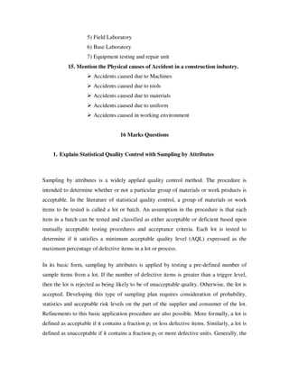 5) Field Laboratory
                    6) Base Laboratory
                    7) Equipment testing and repair unit
           15. Mention the Physical causes of Accident in a construction industry.
                       Accidents caused due to Machines
                       Accidents caused due to tools
                       Accidents caused due to materials
                       Accidents caused due to uniform
                       Accidents caused in working environment


                                    16 Marks Questions


    1. Explain Statistical Quality Control with Sampling by Attributes



Sampling by attributes is a widely applied quality control method. The procedure is
intended to determine whether or not a particular group of materials or work products is
acceptable. In the literature of statistical quality control, a group of materials or work
items to be tested is called a lot or batch. An assumption in the procedure is that each
item in a batch can be tested and classified as either acceptable or deficient based upon
mutually acceptable testing procedures and acceptance criteria. Each lot is tested to
determine if it satisfies a minimum acceptable quality level (AQL) expressed as the
maximum percentage of defective items in a lot or process.

In its basic form, sampling by attributes is applied by testing a pre-defined number of
sample items from a lot. If the number of defective items is greater than a trigger level,
then the lot is rejected as being likely to be of unacceptable quality. Otherwise, the lot is
accepted. Developing this type of sampling plan requires consideration of probability,
statistics and acceptable risk levels on the part of the supplier and consumer of the lot.
Refinements to this basic application procedure are also possible. More formally, a lot is
defined as acceptable if it contains a fraction p1 or less defective items. Similarly, a lot is
defined as unacceptable if it contains a fraction p2 or more defective units. Generally, the
 
