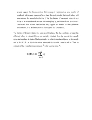 general support for the assumption: if the source of variations is a large number of
    small and independent random effects, then the resulting distribution of values will
    approximate the normal distribution. If the distribution of measured values is not
    likely to be approximately normal, then sampling by attributes should be adopted.
    Deviations from normal distributions may appear as skewed or non-symmetric
    distributions, or as distributions with fixed upper and lower limits.

The fraction of defective items in a sample or the chance that the population average has
different values is estimated from two statistics obtained from the sample: the sample
mean and standard deviation. Mathematically, let n be the number of items in the sample
and xi, i = 1,2,3,...,n, be the measured values of the variable characteristic x. Then an
estimate of the overall population mean    is the sample mean     :
 