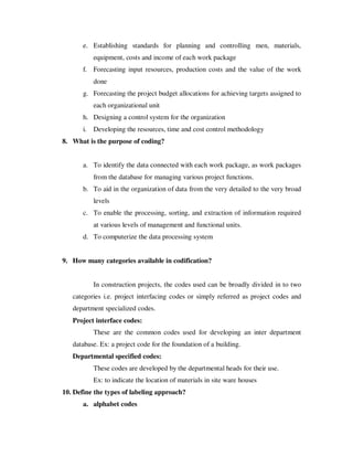 e. Establishing standards for planning and controlling men, materials,
            equipment, costs and income of each work package
       f. Forecasting input resources, production costs and the value of the work
            done
       g. Forecasting the project budget allocations for achieving targets assigned to
            each organizational unit
       h. Designing a control system for the organization
       i.   Developing the resources, time and cost control methodology
8. What is the purpose of coding?


       a. To identify the data connected with each work package, as work packages
            from the database for managing various project functions.
       b. To aid in the organization of data from the very detailed to the very broad
            levels
       c. To enable the processing, sorting, and extraction of information required
            at various levels of management and functional units.
       d. To computerize the data processing system


9. How many categories available in codification?


            In construction projects, the codes used can be broadly divided in to two
   categories i.e. project interfacing codes or simply referred as project codes and
   department specialized codes.
   Project interface codes:
            These are the common codes used for developing an inter department
   database. Ex: a project code for the foundation of a building.
   Departmental specified codes:
            These codes are developed by the departmental heads for their use.
            Ex: to indicate the location of materials in site ware houses
10. Define the types of labeling approach?
       a. alphabet codes
 