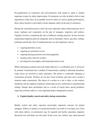 Pre-qualification of contractors and sub-contractors with regard to safety is another
important avenue for safety improvement. If contractors are only invitied to bid or enter
negotiations if they have an acceptable record of safety (as well as quality performance),
then a direct incentive is provided to insure adequate safety on the part of contractors.

During the construction process itself, the most important safety related measures are to
insure vigilance and cooperation on the part of managers, inspectors and workers.
Vigilance involves considering the risks of different working practices. In also involves
maintaining temporary physical safeguards such as barricades, braces, guy lines, railings,
toeboards and the like. Sets of standard practices are also important, such as:

   •   requiring hard hats on site.
   •   requiring eye protection on site.
   •   requiring hearing protection near loud equipment.
   •   insuring safety shoes for workers.
   •   providing first-aid supplies and trained personnel on site

While eliminating accidents and work related illnesses is a worthwhile goal, it will never
be attained. Construction has a number of characteristics making it inherently hazardous.
Large forces are involved in many operations. The jobsite is continually changing as
construction proceeds. Workers do not have fixed worksites and must move around a
structure under construction. The tenure of a worker on a site is short, so the worker's
familiarity and the employer-employee relationship are less settled than in manufacturing
settings. Despite these peculiarities and as a result of exactly these special problems,
improving worksite safety is a very important project management concern.

   4. Explain Quality control and safety during construction.



Quality control and safety represent increasingly important concerns for project
managers. Defects or failures in constructed facilities can result in very large costs. Even
with minor defects, re-construction may be required and facility operations impaired.
Increased costs and delays are the result. In the worst case, failures may cause personal
 
