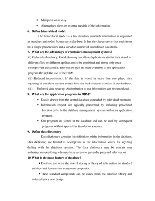 •     Manipulation is easy
        •     Alternatives views or external models of the information.
6. Define hierarchical model.
            The hierarchical model is a tree structure in which information is organized
as branches and nodes from a particular base. It has the characteristic that each items
has a single predecessors and a variable number of subordinate data items.
7. What are the advantages of centralized management systems?
(i) Reduced redundancy: Good planning can allow duplicate or similar data stored in
different files for different applications to be combined and stored only once
(ii) Improved availability: Information may be made available to any application
program through the use of the DBM
(iii) Reduced inconsistency: If the data is stored in more than one place, then
updating in one place and not everywhere can lead to inconsistencies in the database.
(iii)   Enforced data security: Authorization to use information can be centralized.
8. What are the application programs in DBM?
        • Data is drawn from the central database as needed by individual programs
        • Information request are typically performed by including predefined
               function calls to the database management system within an application
               program.
        • One program are stored in the database and can be used by subsequent
               programs without specialized translation routines.
9. Define data dictionary
              Data dictionary contains the definitions of the information in the database.
Data dictionary are limited to descriptions as the information source for anything
dealing with the database systems. The data dictionary may be contain user
authorization specifying who may have access to particular pieces of information
10. What is the main feature of database?
            • Database can serve the role of storing a library of information on standard
    architectural features and compound properties.
            • These standard compounds can be called from the database library and
    induced into a new design
 