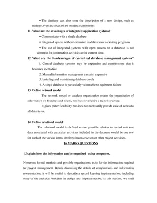 • The database can also store the description of a new design, such as
       number, type and location of building components
   11. What are the advantages of integrated application systems?
             • Communicate with a single database
             • Integrated system without extensive modifications to existing programs
             • The use of integrated systems with open success to a database is not
           common for construction activities at the current time.
   12. What are the disadvantages of centralized database management systems?
            1. Central database systems may be expansive and cumbersome that it
       becomes ineffective
             2. Manual information management can also expansive
             3. Installing and maintaining database costly
             4. A single database is particularly vulnerable to equipment failure
   13. Define network model
               The network model or database organization retains the organization of
   information on branches and nodes, but does not require a tree of structure.
               It gives grater flexibility but does not necessarily provide ease of access to
   all data items.


   14. Define relational model
           The relational model is defined as one possible relation to record unit cost
   data associated with particular activities, included in the database would be one row
   for each of the various items involved in construction or other project activities.
                                 16 MARKS QUESTIONS


1.Explain how the information can be organized using computers.

Numerous formal methods and possible organizations exist for the information required
for project management. Before discussing the details of computations and information
representation, it will be useful to describe a record keeping implementation, including
some of the practical concerns in design and implementation. In this section, we shall
 