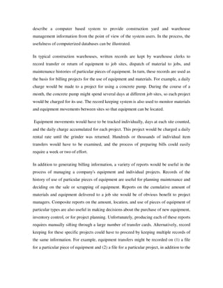describe a computer based system to provide construction yard and warehouse
management information from the point of view of the system users. In the process, the
usefulness of computerized databases can be illustrated.

In typical construction warehouses, written records are kept by warehouse clerks to
record transfer or return of equipment to job sites, dispatch of material to jobs, and
maintenance histories of particular pieces of equipment. In turn, these records are used as
the basis for billing projects for the use of equipment and materials. For example, a daily
charge would be made to a project for using a concrete pump. During the course of a
month, the concrete pump might spend several days at different job sites, so each project
would be charged for its use. The record keeping system is also used to monitor materials
and equipment movements between sites so that equipment can be located.

Equipment movements would have to be tracked individually, days at each site counted,
and the daily charge accumulated for each project. This project would be charged a daily
rental rate until the grinder was returned. Hundreds or thousands of individual item
transfers would have to be examined, and the process of preparing bills could easily
require a week or two of effort.

In addition to generating billing information, a variety of reports would be useful in the
process of managing a company's equipment and individual projects. Records of the
history of use of particular pieces of equipment are useful for planning maintenance and
deciding on the sale or scrapping of equipment. Reports on the cumulative amount of
materials and equipment delivered to a job site would be of obvious benefit to project
managers. Composite reports on the amount, location, and use of pieces of equipment of
particular types are also useful in making decisions about the purchase of new equipment,
inventory control, or for project planning. Unfortunately, producing each of these reports
requires manually sifting through a large number of transfer cards. Alternatively, record
keeping for these specific projects could have to proceed by keeping multiple records of
the same information. For example, equipment transfers might be recorded on (1) a file
for a particular piece of equipment and (2) a file for a particular project, in addition to the
 