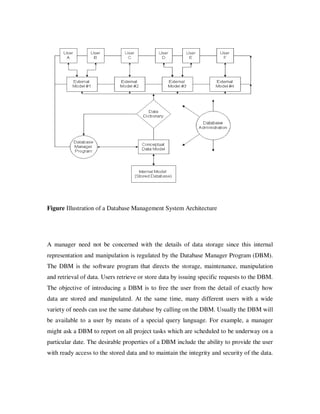 Figure Illustration of a Database Management System Architecture




A manager need not be concerned with the details of data storage since this internal
representation and manipulation is regulated by the Database Manager Program (DBM).
The DBM is the software program that directs the storage, maintenance, manipulation
and retrieval of data. Users retrieve or store data by issuing specific requests to the DBM.
The objective of introducing a DBM is to free the user from the detail of exactly how
data are stored and manipulated. At the same time, many different users with a wide
variety of needs can use the same database by calling on the DBM. Usually the DBM will
be available to a user by means of a special query language. For example, a manager
might ask a DBM to report on all project tasks which are scheduled to be underway on a
particular date. The desirable properties of a DBM include the ability to provide the user
with ready access to the stored data and to maintain the integrity and security of the data.
 