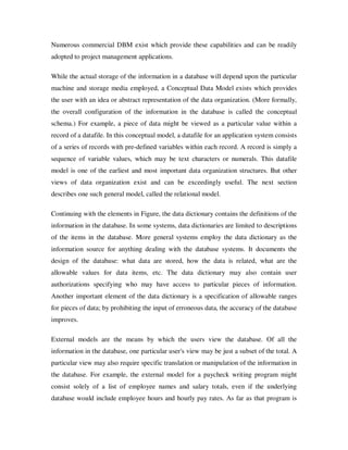 Numerous commercial DBM exist which provide these capabilities and can be readily
adopted to project management applications.

While the actual storage of the information in a database will depend upon the particular
machine and storage media employed, a Conceptual Data Model exists which provides
the user with an idea or abstract representation of the data organization. (More formally,
the overall configuration of the information in the database is called the conceptual
schema.) For example, a piece of data might be viewed as a particular value within a
record of a datafile. In this conceptual model, a datafile for an application system consists
of a series of records with pre-defined variables within each record. A record is simply a
sequence of variable values, which may be text characters or numerals. This datafile
model is one of the earliest and most important data organization structures. But other
views of data organization exist and can be exceedingly useful. The next section
describes one such general model, called the relational model.

Continuing with the elements in Figure, the data dictionary contains the definitions of the
information in the database. In some systems, data dictionaries are limited to descriptions
of the items in the database. More general systems employ the data dictionary as the
information source for anything dealing with the database systems. It documents the
design of the database: what data are stored, how the data is related, what are the
allowable values for data items, etc. The data dictionary may also contain user
authorizations specifying who may have access to particular pieces of information.
Another important element of the data dictionary is a specification of allowable ranges
for pieces of data; by prohibiting the input of erroneous data, the accuracy of the database
improves.

External models are the means by which the users view the database. Of all the
information in the database, one particular user's view may be just a subset of the total. A
particular view may also require specific translation or manipulation of the information in
the database. For example, the external model for a paycheck writing program might
consist solely of a list of employee names and salary totals, even if the underlying
database would include employee hours and hourly pay rates. As far as that program is
 