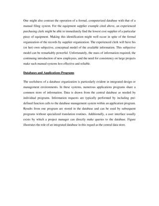 One might also contrast the operation of a formal, computerized database with that of a
manual filing system. For the equipment supplier example cited above, an experienced
purchasing clerk might be able to immediately find the lowest cost supplier of a particular
piece of equipment. Making this identification might well occur in spite of the formal
organization of the records by supplier organization. The experienced clerk will have his
(or her) own subjective, conceptual model of the available information. This subjective
model can be remarkably powerful. Unfortunately, the mass of information required, the
continuing introduction of new employees, and the need for consistency on large projects
make such manual systems less effective and reliable.

Databases and Applications Programs

The usefulness of a database organization is particularly evident in integrated design or
management environments. In these systems, numerous applications programs share a
common store of information. Data is drawn from the central database as needed by
individual programs. Information requests are typically performed by including pre-
defined function calls to the database management system within an application program.
Results from one program are stored in the database and can be used by subsequent
programs without specialized translation routines. Additionally, a user interface usually
exists by which a project manager can directly make queries to the database. Figure
illustrates the role of an integrated database in this regard as the central data store.
 