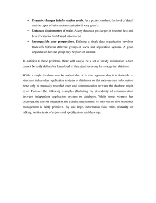 •   Dynamic changes in information needs. As a project evolves, the level of detail
       and the types of information required will vary greatly.
   •   Database diseconomies of scale. As any database gets larger, it becomes less and
       less efficient to find desired information.
   •   Incompatible user perspectives. Defining a single data organization involves
       trade-offs between different groups of users and application systems. A good
       organization for one group may be poor for another.

In addition to these problems, there will always be a set of untidy information which
cannot be easily defined or formalized to the extent necessary for storage in a database.

While a single database may be undesirable, it is also apparent that it is desirable to
structure independent application systems or databases so that measurement information
need only be manually recorded once and communication between the database might
exist. Consider the following examples illustrating the desirability of communication
between independent application systems or databases. While some progress has
occurred, the level of integration and existing mechanisms for information flow in project
management is fairly primitive. By and large, information flow relies primarily on
talking, written texts of reports and specifications and drawings.
 