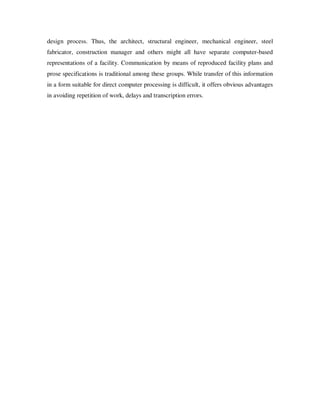 design process. Thus, the architect, structural engineer, mechanical engineer, steel
fabricator, construction manager and others might all have separate computer-based
representations of a facility. Communication by means of reproduced facility plans and
prose specifications is traditional among these groups. While transfer of this information
in a form suitable for direct computer processing is difficult, it offers obvious advantages
in avoiding repetition of work, delays and transcription errors.
 