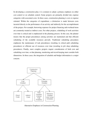 In developing a construction plan, it is common to adopt a primary emphasis on either
cost control or on schedule control. Some projects are primarily divided into expense
categories with associated costs. In these cases, construction planning is cost or expense
oriented. Within the categories of expenditure, a distinction is made between costs
incurred directly in the performance of an activity and indirectly for the accomplishment
of the project. For example, borrowing expenses for project financing and overhead items
are commonly treated as indirect costs. For other projects, scheduling of work activities
over time is critical and is emphasized in the planning process. In this case, the planner
insures that the proper precedences among activities are maintained and that efficient
scheduling of the available resources prevails. Traditional scheduling procedures
emphasize the maintenance of task precedences (resulting in critical path scheduling
procedures) or efficient use of resources over time (resulting in job shop scheduling
procedures). Finally, most complex projects require consideration of both cost and
scheduling over time, so that planning, monitoring and record keeping must consider both
dimensions. In these cases, the integration of schedule and budget information is a major
concern.




               Alternative Emphases in Construction Planning
 