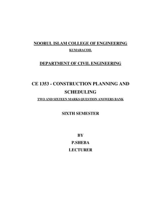 NOORUL ISLAM COLLEGE OF ENGINEERING
                 KUMARACOIL



   DEPARTMENT OF CIVIL ENGINEERING



CE 1353 - CONSTRUCTION PLANNING AND
               SCHEDULING
  TWO AND SIXTEEN MARKS QUESTION ANSWERS BANK



              SIXTH SEMESTER




                      BY
                   P.SHEBA
                 LECTURER
 