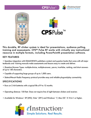  
  	
  
  	
  




This durable, RF clicker system is ideal for presentations, audience polling,
training and assessments. CPS™ Pulse RF works with virtually any instructional
resource in multiple formats, including PowerPoint® presentation software.

KEY FEATURES
• Seamless integration with EXAMVIEW® publishers content and question banks that come with all major
textbooks and training manuals make assessments and lessons easy to create and deliver.

• Question/Answer Types: multiple-choice, multiple-answer, yes-no, true-false, ranking, and short answers
of up to 140 characters.

• Capable of supporting large groups of up to 1,000 users.

• State-of-the-art Radio Frequency protocol provides easy and reliable plug-and-play connectivity.

SPECIFICATIONS
• Runs on 2 AA batteries with a typical life of 9 to 12 months.


• Operating distance: 150 feet. Does not require line of sight between clickers and receiver.


• Available for Windows¨ XP (SP2), Vista¨ (SP1) and Windows¨ 7; Mac OS¨ X 10.4.1 or higher.
 