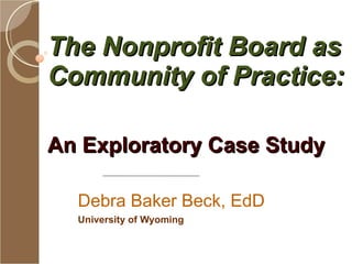 The Nonprofit Board as Community of Practice:  An Exploratory Case Study  Debra Baker Beck, EdD University of Wyoming 