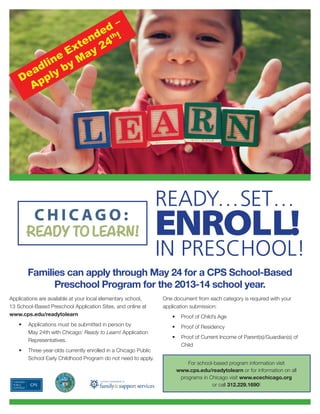 Applications are available at your local elementary school,
13 School-Based Preschool Application Sites, and online at
www.cps.edu/readytolearn
• Applications must be submitted in person by
May 24th with Chicago: Ready to Learn! Application
Representatives.
• Three-year-olds currently enrolled in a Chicago Public
School Early Childhood Program do not need to apply.
ENROLL!
READY…SET…
Families can apply through May 24 for a CPS School-Based
Preschool Program for the 2013-14 school year.
For school-based program information visit
www.cps.edu/readytolearn or for information on all
programs in Chicago visit www.ecechicago.org
or call 312.229.1690!
Deadline Extended
–
Apply by May 24
th !
IN PRESCHOOL!
One document from each category is required with your
application submission:
• Proof of Child’s Age
• Proof of Residency
• Proof of Current Income of Parent(s)/Guardian(s) of
Child
 