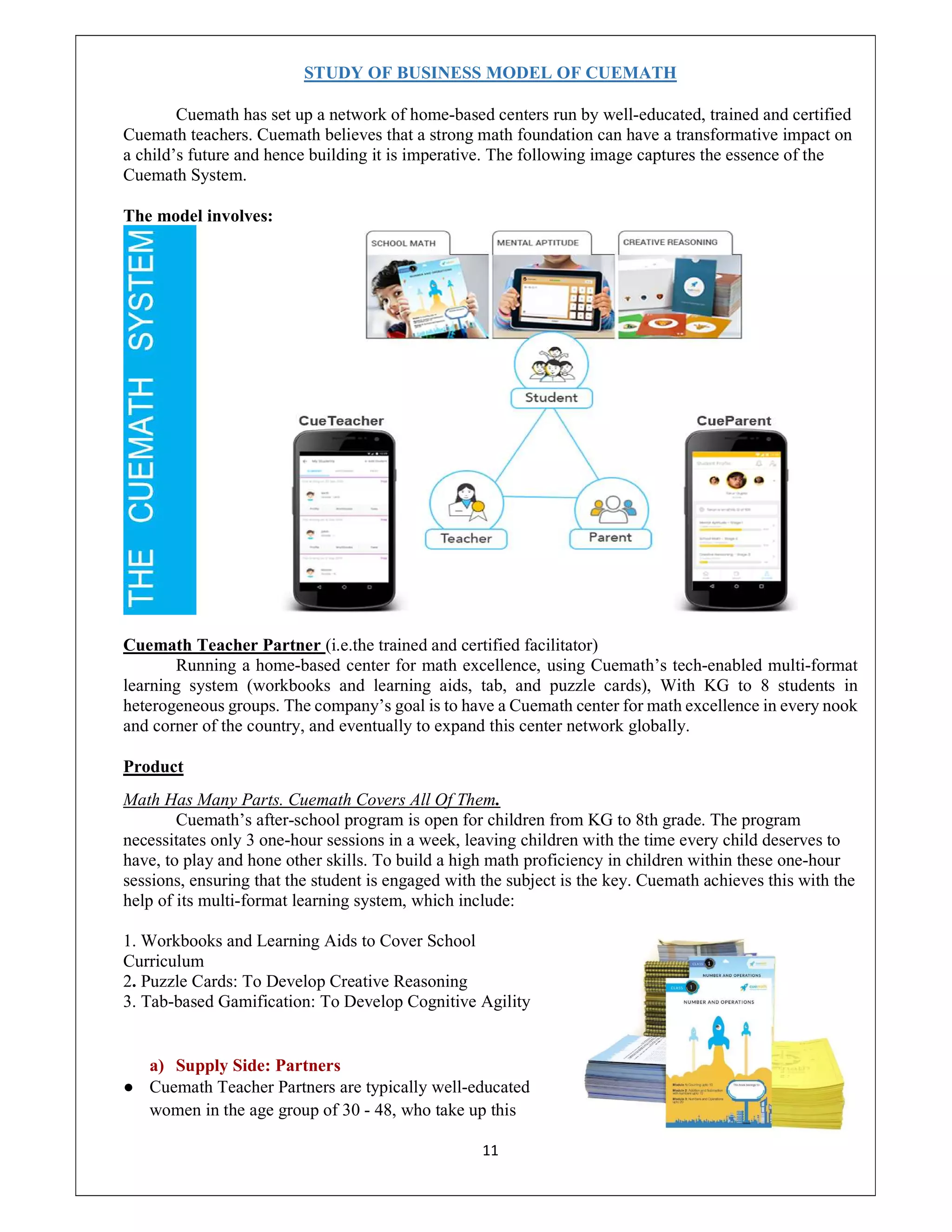 11
STUDY OF BUSINESS MODEL OF CUEMATH
Cuemath has set up a network of home-based centers run by well-educated, trained and certified
Cuemath teachers. Cuemath believes that a strong math foundation can have a transformative impact on
a child’s future and hence building it is imperative. The following image captures the essence of the
Cuemath System.
The model involves:
Cuemath Teacher Partner (i.e.the trained and certified facilitator)
Running a home-based center for math excellence, using Cuemath’s tech-enabled multi-format
learning system (workbooks and learning aids, tab, and puzzle cards), With KG to 8 students in
heterogeneous groups. The company’s goal is to have a Cuemath center for math excellence in every nook
and corner of the country, and eventually to expand this center network globally.
Product
Math Has Many Parts. Cuemath Covers All Of Them.
Cuemath’s after-school program is open for children from KG to 8th grade. The program
necessitates only 3 one-hour sessions in a week, leaving children with the time every child deserves to
have, to play and hone other skills. To build a high math proficiency in children within these one-hour
sessions, ensuring that the student is engaged with the subject is the key. Cuemath achieves this with the
help of its multi-format learning system, which include:
1. Workbooks and Learning Aids to Cover School
Curriculum
2. Puzzle Cards: To Develop Creative Reasoning
3. Tab-based Gamification: To Develop Cognitive Agility
a) Supply Side: Partners
● Cuemath Teacher Partners are typically well-educated
women in the age group of 30 - 48, who take up this
 