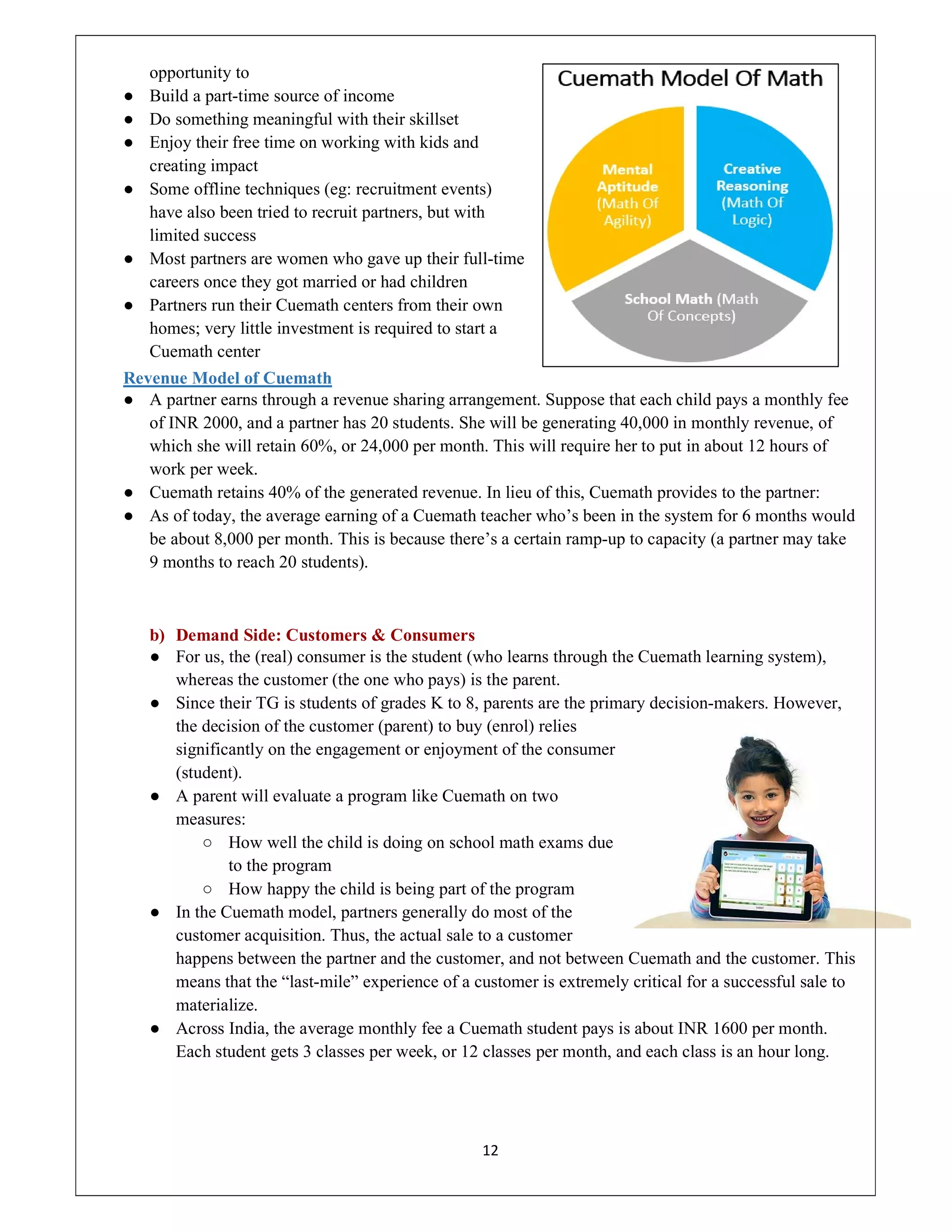 12
opportunity to
● Build a part-time source of income
● Do something meaningful with their skillset
● Enjoy their free time on working with kids and
creating impact
● Some offline techniques (eg: recruitment events)
have also been tried to recruit partners, but with
limited success
● Most partners are women who gave up their full-time
careers once they got married or had children
● Partners run their Cuemath centers from their own
homes; very little investment is required to start a
Cuemath center
Revenue Model of Cuemath
● A partner earns through a revenue sharing arrangement. Suppose that each child pays a monthly fee
of INR 2000, and a partner has 20 students. She will be generating 40,000 in monthly revenue, of
which she will retain 60%, or 24,000 per month. This will require her to put in about 12 hours of
work per week.
● Cuemath retains 40% of the generated revenue. In lieu of this, Cuemath provides to the partner:
● As of today, the average earning of a Cuemath teacher who’s been in the system for 6 months would
be about 8,000 per month. This is because there’s a certain ramp-up to capacity (a partner may take
9 months to reach 20 students).
b) Demand Side: Customers & Consumers
● For us, the (real) consumer is the student (who learns through the Cuemath learning system),
whereas the customer (the one who pays) is the parent.
● Since their TG is students of grades K to 8, parents are the primary decision-makers. However,
the decision of the customer (parent) to buy (enrol) relies
significantly on the engagement or enjoyment of the consumer
(student).
● A parent will evaluate a program like Cuemath on two
measures:
○ How well the child is doing on school math exams due
to the program
○ How happy the child is being part of the program
● In the Cuemath model, partners generally do most of the
customer acquisition. Thus, the actual sale to a customer
happens between the partner and the customer, and not between Cuemath and the customer. This
means that the “last-mile” experience of a customer is extremely critical for a successful sale to
materialize.
● Across India, the average monthly fee a Cuemath student pays is about INR 1600 per month.
Each student gets 3 classes per week, or 12 classes per month, and each class is an hour long.
 