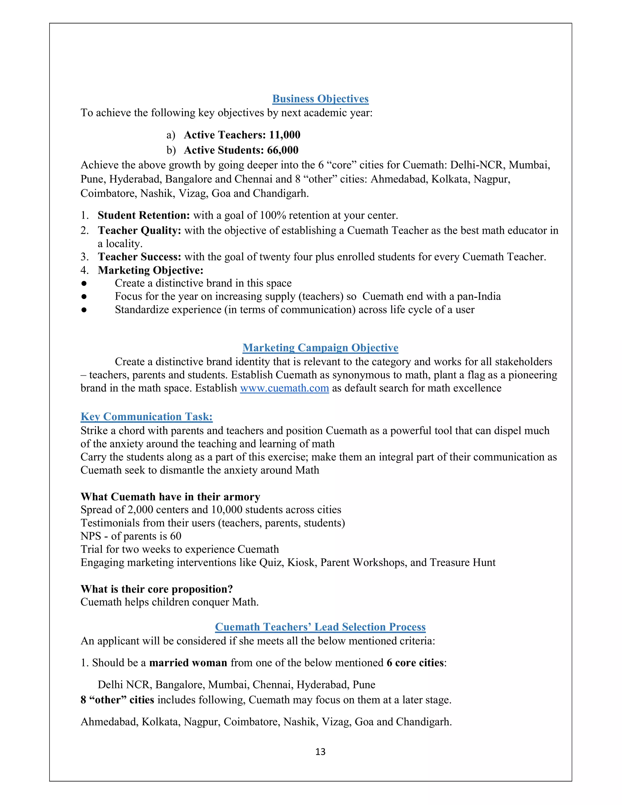 13
Business Objectives
To achieve the following key objectives by next academic year:
a) Active Teachers: 11,000
b) Active Students: 66,000
Achieve the above growth by going deeper into the 6 “core” cities for Cuemath: Delhi-NCR, Mumbai,
Pune, Hyderabad, Bangalore and Chennai and 8 “other” cities: Ahmedabad, Kolkata, Nagpur,
Coimbatore, Nashik, Vizag, Goa and Chandigarh.
1. Student Retention: with a goal of 100% retention at your center.
2. Teacher Quality: with the objective of establishing a Cuemath Teacher as the best math educator in
a locality.
3. Teacher Success: with the goal of twenty four plus enrolled students for every Cuemath Teacher.
4. Marketing Objective:
● Create a distinctive brand in this space
● Focus for the year on increasing supply (teachers) so Cuemath end with a pan-India
● Standardize experience (in terms of communication) across life cycle of a user
Marketing Campaign Objective
Create a distinctive brand identity that is relevant to the category and works for all stakeholders
– teachers, parents and students. Establish Cuemath as synonymous to math, plant a flag as a pioneering
brand in the math space. Establish www.cuemath.com as default search for math excellence
Key Communication Task:
Strike a chord with parents and teachers and position Cuemath as a powerful tool that can dispel much
of the anxiety around the teaching and learning of math
Carry the students along as a part of this exercise; make them an integral part of their communication as
Cuemath seek to dismantle the anxiety around Math
What Cuemath have in their armory
Spread of 2,000 centers and 10,000 students across cities
Testimonials from their users (teachers, parents, students)
NPS - of parents is 60
Trial for two weeks to experience Cuemath
Engaging marketing interventions like Quiz, Kiosk, Parent Workshops, and Treasure Hunt
What is their core proposition?
Cuemath helps children conquer Math.
Cuemath Teachers’ Lead Selection Process
An applicant will be considered if she meets all the below mentioned criteria:
1. Should be a married woman from one of the below mentioned 6 core cities:
Delhi NCR, Bangalore, Mumbai, Chennai, Hyderabad, Pune
8 “other” cities includes following, Cuemath may focus on them at a later stage.
Ahmedabad, Kolkata, Nagpur, Coimbatore, Nashik, Vizag, Goa and Chandigarh.
 
