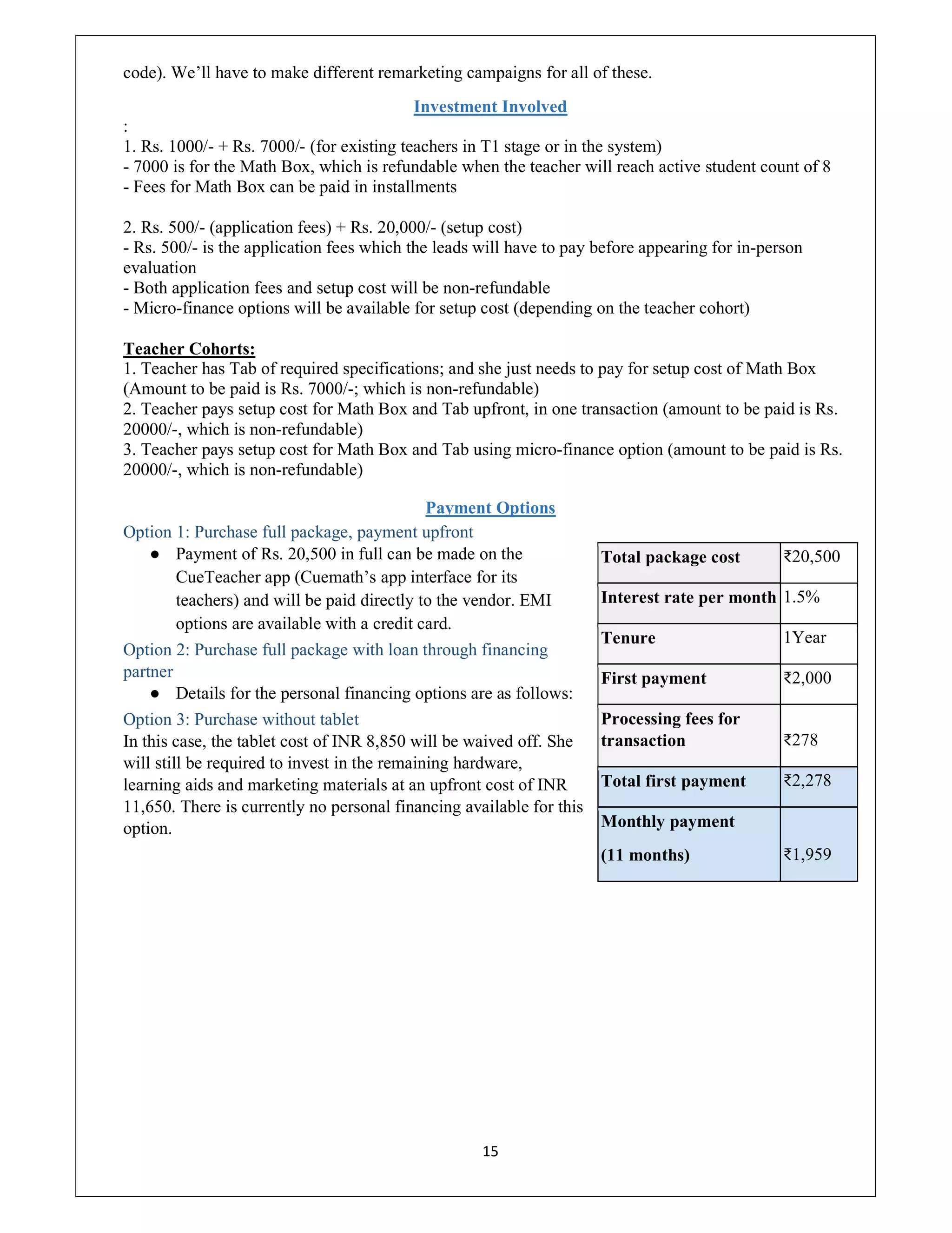 15
code). We’ll have to make different remarketing campaigns for all of these.
Investment Involved
:
1. Rs. 1000/- + Rs. 7000/- (for existing teachers in T1 stage or in the system)
- 7000 is for the Math Box, which is refundable when the teacher will reach active student count of 8
- Fees for Math Box can be paid in installments
2. Rs. 500/- (application fees) + Rs. 20,000/- (setup cost)
- Rs. 500/- is the application fees which the leads will have to pay before appearing for in-person
evaluation
- Both application fees and setup cost will be non-refundable
- Micro-finance options will be available for setup cost (depending on the teacher cohort)
Teacher Cohorts:
1. Teacher has Tab of required specifications; and she just needs to pay for setup cost of Math Box
(Amount to be paid is Rs. 7000/-; which is non-refundable)
2. Teacher pays setup cost for Math Box and Tab upfront, in one transaction (amount to be paid is Rs.
20000/-, which is non-refundable)
3. Teacher pays setup cost for Math Box and Tab using micro-finance option (amount to be paid is Rs.
20000/-, which is non-refundable)
Payment Options
Option 1: Purchase full package, payment upfront
● Payment of Rs. 20,500 in full can be made on the
CueTeacher app (Cuemath’s app interface for its
teachers) and will be paid directly to the vendor. EMI
options are available with a credit card.
Option 2: Purchase full package with loan through financing
partner
● Details for the personal financing options are as follows:
Option 3: Purchase without tablet
In this case, the tablet cost of INR 8,850 will be waived off. She
will still be required to invest in the remaining hardware,
learning aids and marketing materials at an upfront cost of INR
11,650. There is currently no personal financing available for this
option.
Total package cost ₹20,500
Interest rate per month 1.5%
Tenure 1Year
First payment ₹2,000
Processing fees for
transaction ₹278
Total first payment ₹2,278
Monthly payment
(11 months) ₹1,959
 