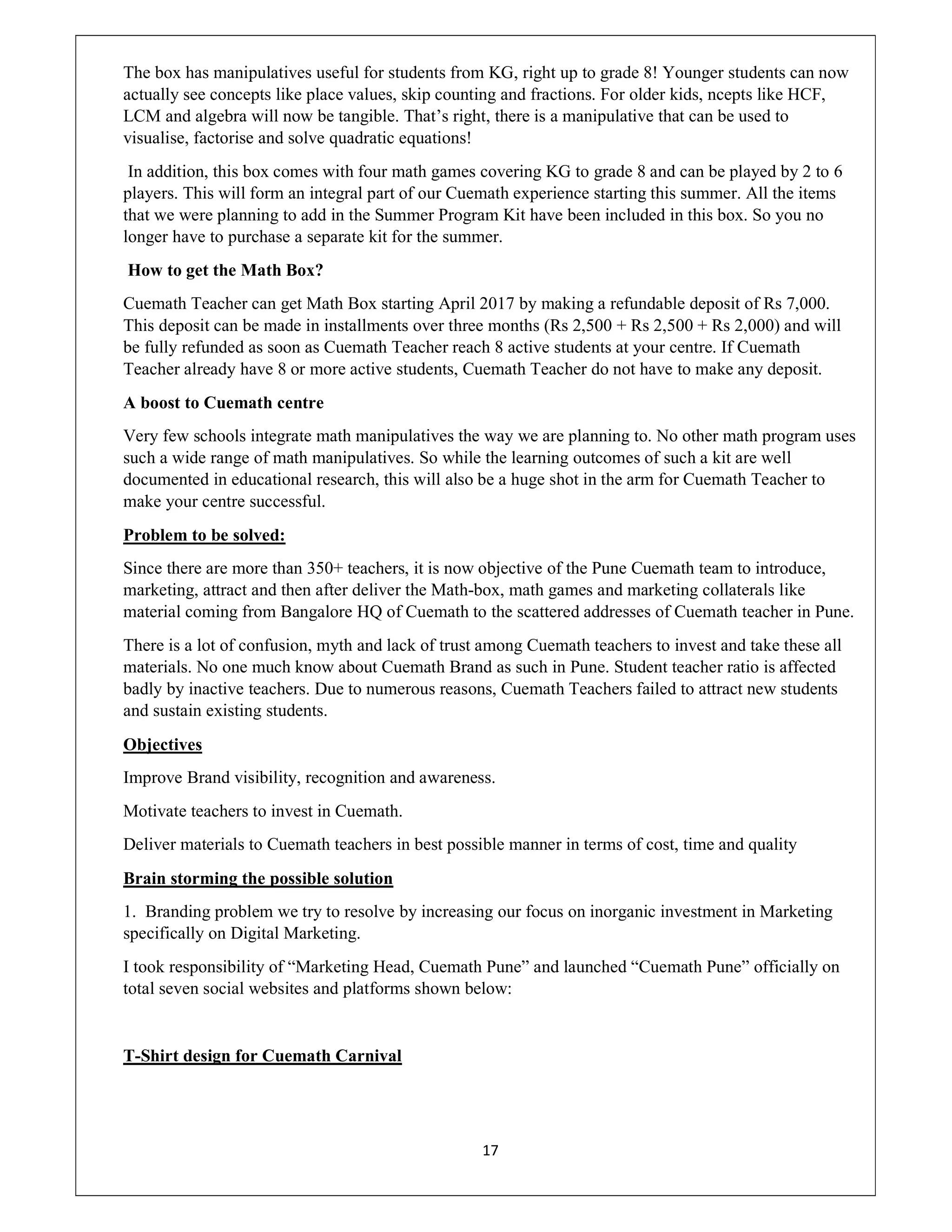 17
The box has manipulatives useful for students from KG, right up to grade 8! Younger students can now
actually see concepts like place values, skip counting and fractions. For older kids, ncepts like HCF,
LCM and algebra will now be tangible. That’s right, there is a manipulative that can be used to
visualise, factorise and solve quadratic equations!
In addition, this box comes with four math games covering KG to grade 8 and can be played by 2 to 6
players. This will form an integral part of our Cuemath experience starting this summer. All the items
that we were planning to add in the Summer Program Kit have been included in this box. So you no
longer have to purchase a separate kit for the summer.
How to get the Math Box?
Cuemath Teacher can get Math Box starting April 2017 by making a refundable deposit of Rs 7,000.
This deposit can be made in installments over three months (Rs 2,500 + Rs 2,500 + Rs 2,000) and will
be fully refunded as soon as Cuemath Teacher reach 8 active students at your centre. If Cuemath
Teacher already have 8 or more active students, Cuemath Teacher do not have to make any deposit.
A boost to Cuemath centre
Very few schools integrate math manipulatives the way we are planning to. No other math program uses
such a wide range of math manipulatives. So while the learning outcomes of such a kit are well
documented in educational research, this will also be a huge shot in the arm for Cuemath Teacher to
make your centre successful.
Problem to be solved:
Since there are more than 350+ teachers, it is now objective of the Pune Cuemath team to introduce,
marketing, attract and then after deliver the Math-box, math games and marketing collaterals like
material coming from Bangalore HQ of Cuemath to the scattered addresses of Cuemath teacher in Pune.
There is a lot of confusion, myth and lack of trust among Cuemath teachers to invest and take these all
materials. No one much know about Cuemath Brand as such in Pune. Student teacher ratio is affected
badly by inactive teachers. Due to numerous reasons, Cuemath Teachers failed to attract new students
and sustain existing students.
Objectives
Improve Brand visibility, recognition and awareness.
Motivate teachers to invest in Cuemath.
Deliver materials to Cuemath teachers in best possible manner in terms of cost, time and quality
Brain storming the possible solution
1. Branding problem we try to resolve by increasing our focus on inorganic investment in Marketing
specifically on Digital Marketing.
I took responsibility of “Marketing Head, Cuemath Pune” and launched “Cuemath Pune” officially on
total seven social websites and platforms shown below:
T-Shirt design for Cuemath Carnival
 