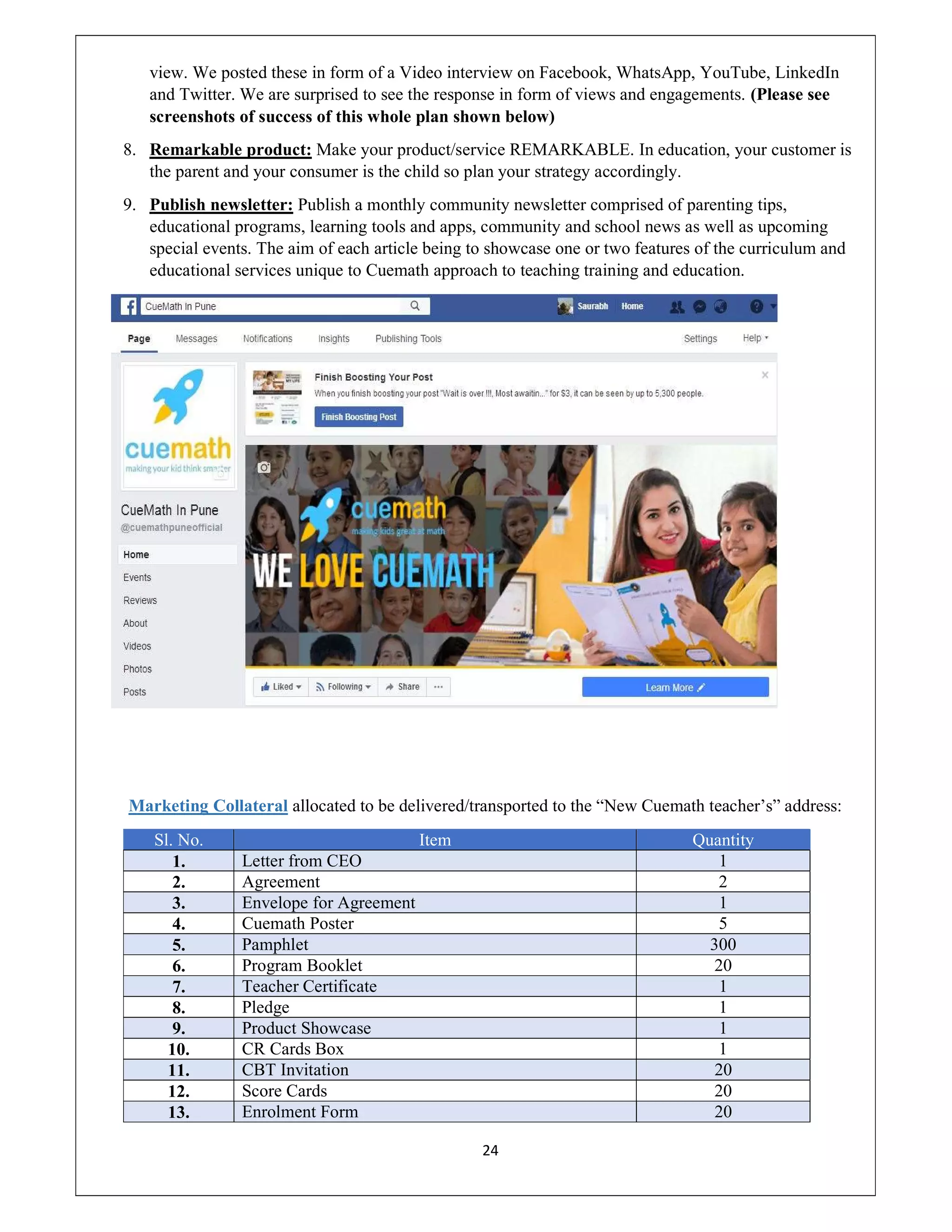 24
view. We posted these in form of a Video interview on Facebook, WhatsApp, YouTube, LinkedIn
and Twitter. We are surprised to see the response in form of views and engagements. (Please see
screenshots of success of this whole plan shown below)
8. Remarkable product: Make your product/service REMARKABLE. In education, your customer is
the parent and your consumer is the child so plan your strategy accordingly.
9. Publish newsletter: Publish a monthly community newsletter comprised of parenting tips,
educational programs, learning tools and apps, community and school news as well as upcoming
special events. The aim of each article being to showcase one or two features of the curriculum and
educational services unique to Cuemath approach to teaching training and education.
Marketing Collateral allocated to be delivered/transported to the “New Cuemath teacher’s” address:
Sl. No. Item Quantity
1. Letter from CEO 1
2. Agreement 2
3. Envelope for Agreement 1
4. Cuemath Poster 5
5. Pamphlet 300
6. Program Booklet 20
7. Teacher Certificate 1
8. Pledge 1
9. Product Showcase 1
10. CR Cards Box 1
11. CBT Invitation 20
12. Score Cards 20
13. Enrolment Form 20
 