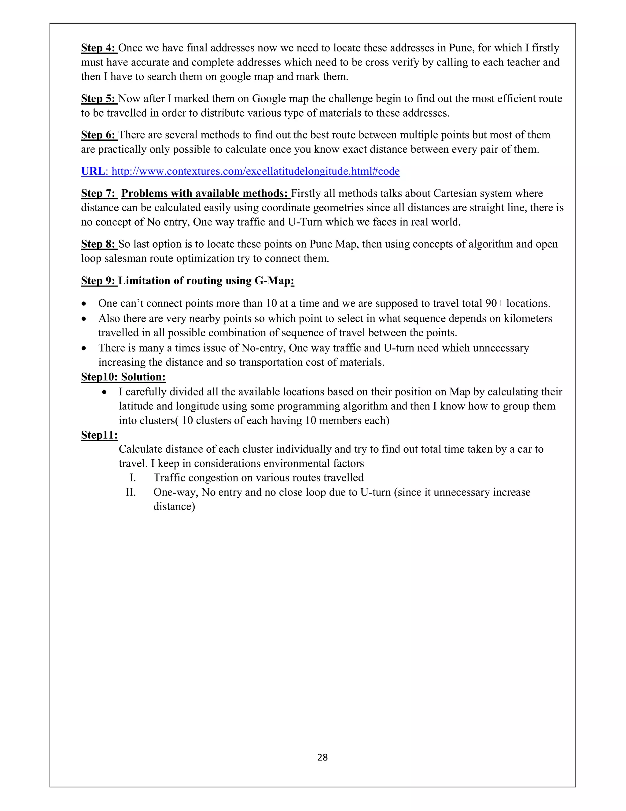 28
Step 4: Once we have final addresses now we need to locate these addresses in Pune, for which I firstly
must have accurate and complete addresses which need to be cross verify by calling to each teacher and
then I have to search them on google map and mark them.
Step 5: Now after I marked them on Google map the challenge begin to find out the most efficient route
to be travelled in order to distribute various type of materials to these addresses.
Step 6: There are several methods to find out the best route between multiple points but most of them
are practically only possible to calculate once you know exact distance between every pair of them.
URL: http://www.contextures.com/excellatitudelongitude.html#code
Step 7: Problems with available methods: Firstly all methods talks about Cartesian system where
distance can be calculated easily using coordinate geometries since all distances are straight line, there is
no concept of No entry, One way traffic and U-Turn which we faces in real world.
Step 8: So last option is to locate these points on Pune Map, then using concepts of algorithm and open
loop salesman route optimization try to connect them.
Step 9: Limitation of routing using G-Map:
 One can’t connect points more than 10 at a time and we are supposed to travel total 90+ locations.
 Also there are very nearby points so which point to select in what sequence depends on kilometers
travelled in all possible combination of sequence of travel between the points.
 There is many a times issue of No-entry, One way traffic and U-turn need which unnecessary
increasing the distance and so transportation cost of materials.
Step10: Solution:
 I carefully divided all the available locations based on their position on Map by calculating their
latitude and longitude using some programming algorithm and then I know how to group them
into clusters( 10 clusters of each having 10 members each)
Step11:
Calculate distance of each cluster individually and try to find out total time taken by a car to
travel. I keep in considerations environmental factors
I. Traffic congestion on various routes travelled
II. One-way, No entry and no close loop due to U-turn (since it unnecessary increase
distance)
 