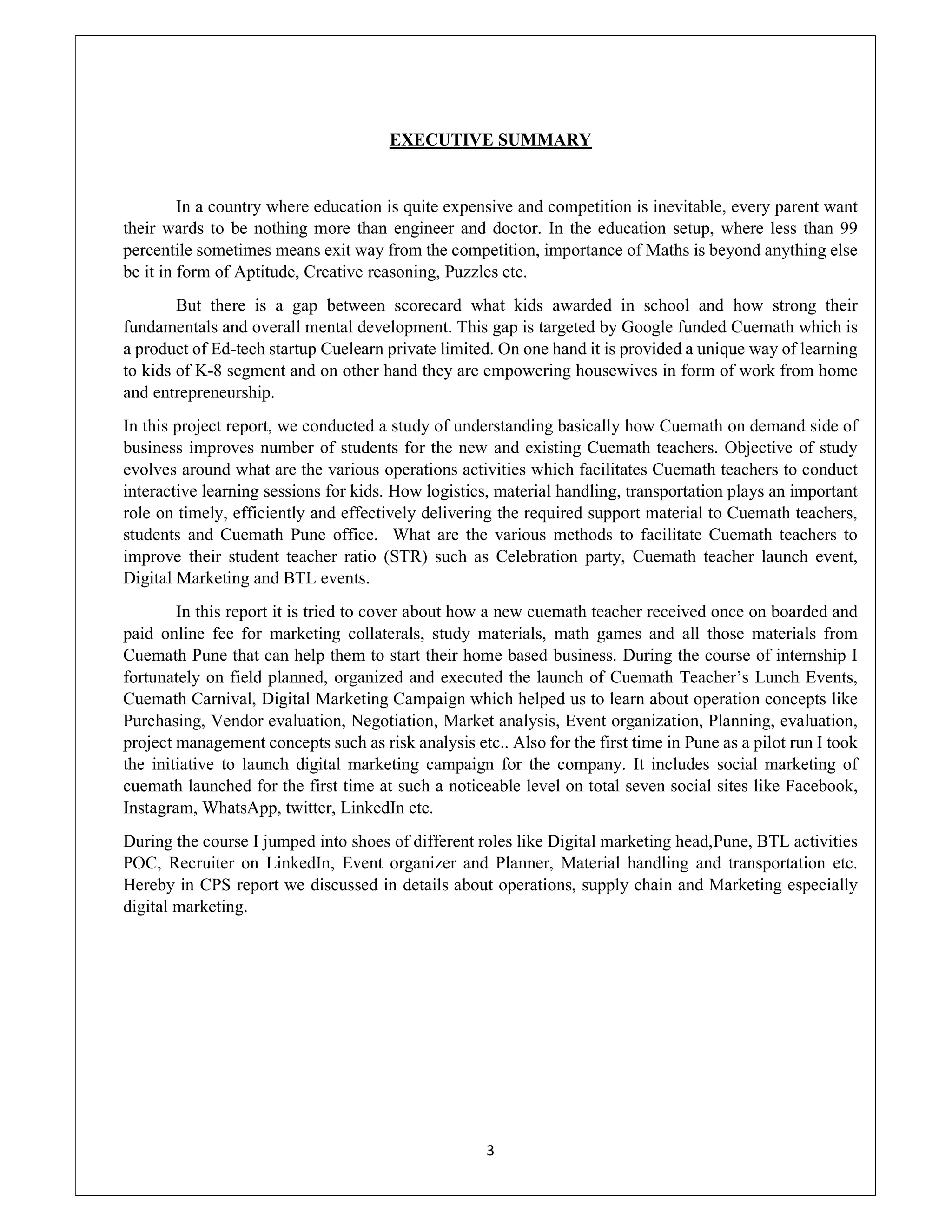 3
EXECUTIVE SUMMARY
In a country where education is quite expensive and competition is inevitable, every parent want
their wards to be nothing more than engineer and doctor. In the education setup, where less than 99
percentile sometimes means exit way from the competition, importance of Maths is beyond anything else
be it in form of Aptitude, Creative reasoning, Puzzles etc.
But there is a gap between scorecard what kids awarded in school and how strong their
fundamentals and overall mental development. This gap is targeted by Google funded Cuemath which is
a product of Ed-tech startup Cuelearn private limited. On one hand it is provided a unique way of learning
to kids of K-8 segment and on other hand they are empowering housewives in form of work from home
and entrepreneurship.
In this project report, we conducted a study of understanding basically how Cuemath on demand side of
business improves number of students for the new and existing Cuemath teachers. Objective of study
evolves around what are the various operations activities which facilitates Cuemath teachers to conduct
interactive learning sessions for kids. How logistics, material handling, transportation plays an important
role on timely, efficiently and effectively delivering the required support material to Cuemath teachers,
students and Cuemath Pune office. What are the various methods to facilitate Cuemath teachers to
improve their student teacher ratio (STR) such as Celebration party, Cuemath teacher launch event,
Digital Marketing and BTL events.
In this report it is tried to cover about how a new cuemath teacher received once on boarded and
paid online fee for marketing collaterals, study materials, math games and all those materials from
Cuemath Pune that can help them to start their home based business. During the course of internship I
fortunately on field planned, organized and executed the launch of Cuemath Teacher’s Lunch Events,
Cuemath Carnival, Digital Marketing Campaign which helped us to learn about operation concepts like
Purchasing, Vendor evaluation, Negotiation, Market analysis, Event organization, Planning, evaluation,
project management concepts such as risk analysis etc.. Also for the first time in Pune as a pilot run I took
the initiative to launch digital marketing campaign for the company. It includes social marketing of
cuemath launched for the first time at such a noticeable level on total seven social sites like Facebook,
Instagram, WhatsApp, twitter, LinkedIn etc.
During the course I jumped into shoes of different roles like Digital marketing head,Pune, BTL activities
POC, Recruiter on LinkedIn, Event organizer and Planner, Material handling and transportation etc.
Hereby in CPS report we discussed in details about operations, supply chain and Marketing especially
digital marketing.
 