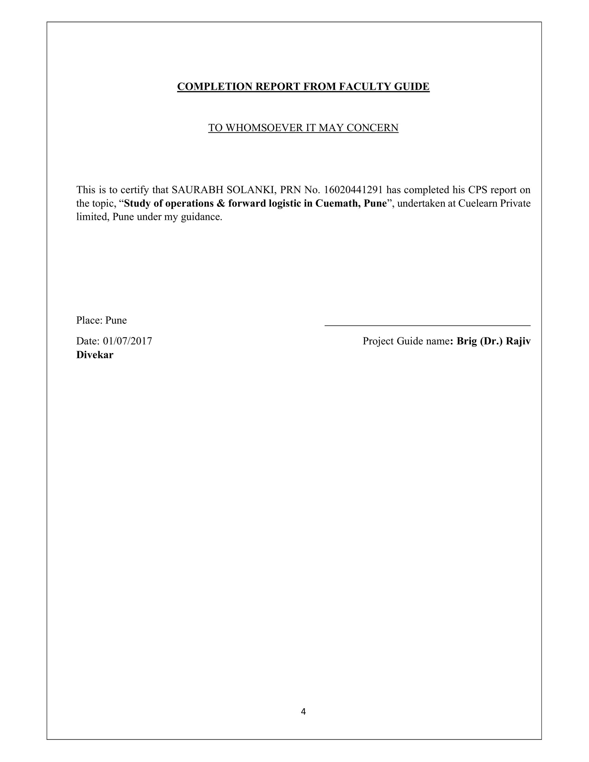 4
COMPLETION REPORT FROM FACULTY GUIDE
TO WHOMSOEVER IT MAY CONCERN
This is to certify that SAURABH SOLANKI, PRN No. 16020441291 has completed his CPS report on
the topic, “Study of operations & forward logistic in Cuemath, Pune”, undertaken at Cuelearn Private
limited, Pune under my guidance.
Place: Pune ______________________________________
Date: 01/07/2017 Project Guide name: Brig (Dr.) Rajiv
Divekar
 