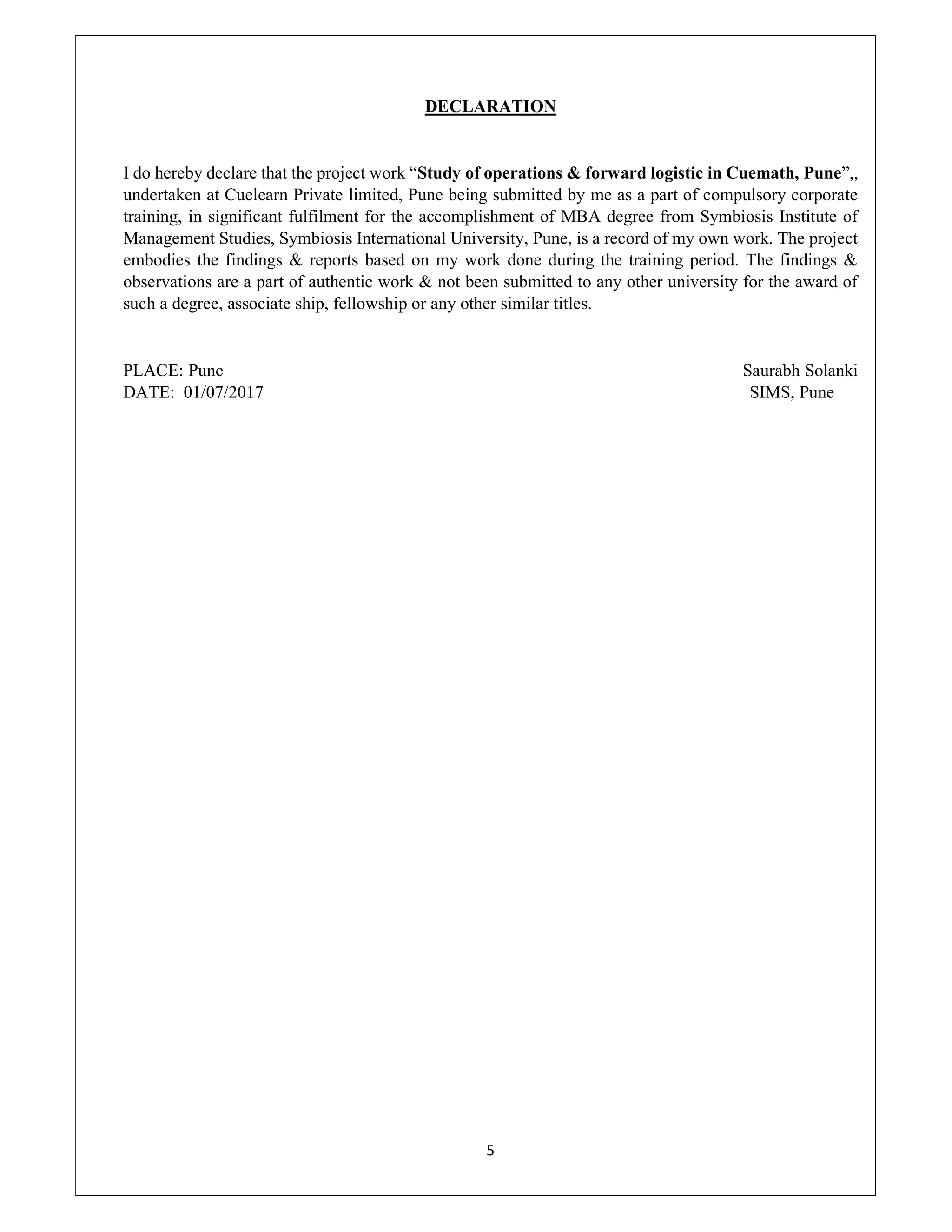 5
DECLARATION
I do hereby declare that the project work “Study of operations & forward logistic in Cuemath, Pune”,,
undertaken at Cuelearn Private limited, Pune being submitted by me as a part of compulsory corporate
training, in significant fulfilment for the accomplishment of MBA degree from Symbiosis Institute of
Management Studies, Symbiosis International University, Pune, is a record of my own work. The project
embodies the findings & reports based on my work done during the training period. The findings &
observations are a part of authentic work & not been submitted to any other university for the award of
such a degree, associate ship, fellowship or any other similar titles.
PLACE: Pune Saurabh Solanki
DATE: 01/07/2017 SIMS, Pune
 