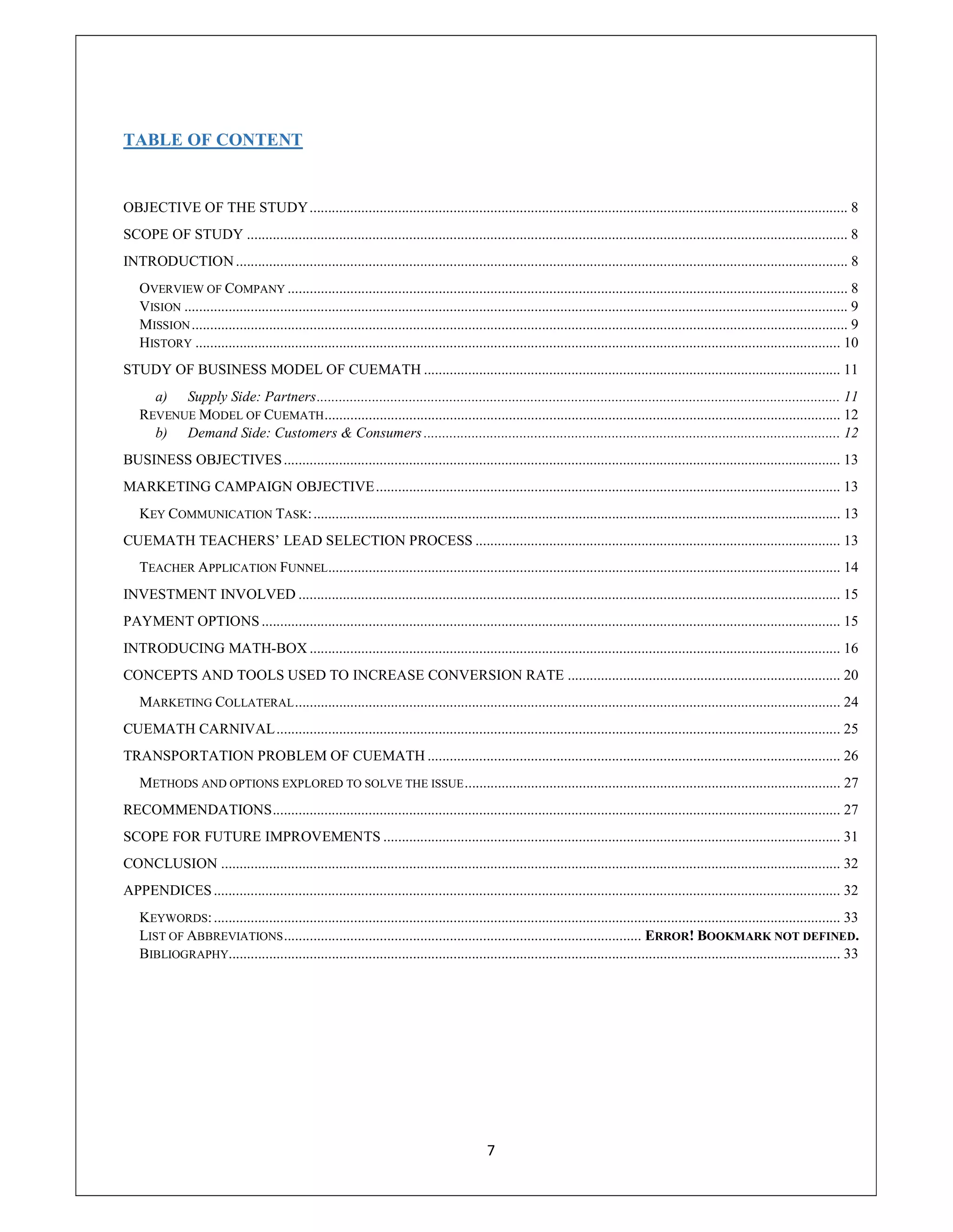 7
TABLE OF CONTENT
OBJECTIVE OF THE STUDY.................................................................................................................................................. 8
SCOPE OF STUDY ................................................................................................................................................................... 8
INTRODUCTION...................................................................................................................................................................... 8
OVERVIEW OF COMPANY ........................................................................................................................................................ 8
VISION .................................................................................................................................................................................... 9
MISSION.................................................................................................................................................................................. 9
HISTORY ............................................................................................................................................................................... 10
STUDY OF BUSINESS MODEL OF CUEMATH ................................................................................................................. 11
a) Supply Side: Partners.............................................................................................................................................. 11
REVENUE MODEL OF CUEMATH............................................................................................................................................ 12
b) Demand Side: Customers & Consumers ................................................................................................................. 12
BUSINESS OBJECTIVES....................................................................................................................................................... 13
MARKETING CAMPAIGN OBJECTIVE.............................................................................................................................. 13
KEY COMMUNICATION TASK:............................................................................................................................................... 13
CUEMATH TEACHERS’ LEAD SELECTION PROCESS ................................................................................................... 13
TEACHER APPLICATION FUNNEL........................................................................................................................................... 14
INVESTMENT INVOLVED ................................................................................................................................................... 15
PAYMENT OPTIONS ............................................................................................................................................................. 15
INTRODUCING MATH-BOX ................................................................................................................................................ 16
CONCEPTS AND TOOLS USED TO INCREASE CONVERSION RATE .......................................................................... 20
MARKETING COLLATERAL.................................................................................................................................................... 24
CUEMATH CARNIVAL......................................................................................................................................................... 25
TRANSPORTATION PROBLEM OF CUEMATH ................................................................................................................ 26
METHODS AND OPTIONS EXPLORED TO SOLVE THE ISSUE...................................................................................................... 27
RECOMMENDATIONS.......................................................................................................................................................... 27
SCOPE FOR FUTURE IMPROVEMENTS ............................................................................................................................ 31
CONCLUSION ........................................................................................................................................................................ 32
APPENDICES.......................................................................................................................................................................... 32
KEYWORDS:.......................................................................................................................................................................... 33
LIST OF ABBREVIATIONS................................................................................................. ERROR! BOOKMARK NOT DEFINED.
BIBLIOGRAPHY...................................................................................................................................................................... 33
 