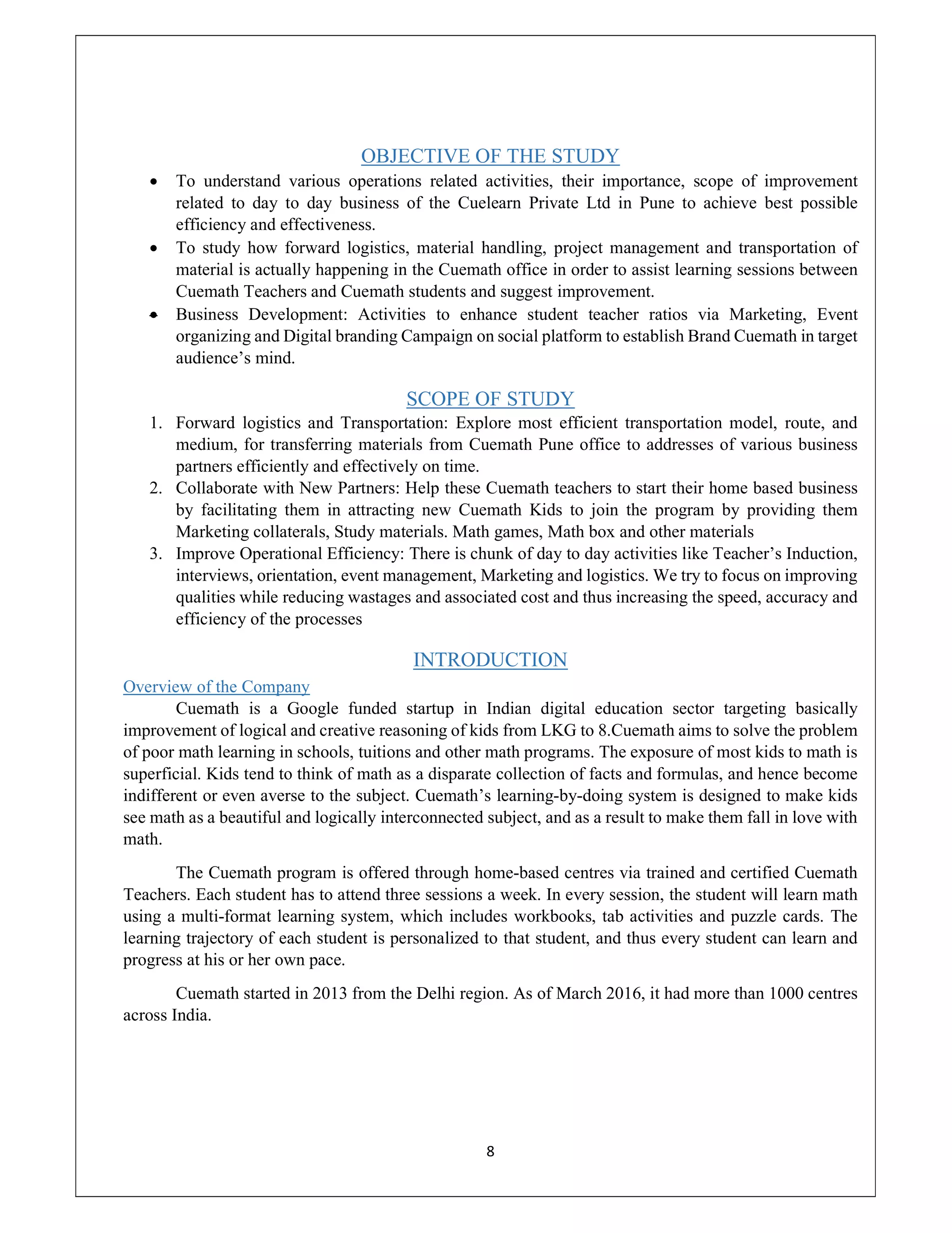 8
OBJECTIVE OF THE STUDY
 To understand various operations related activities, their importance, scope of improvement
related to day to day business of the Cuelearn Private Ltd in Pune to achieve best possible
efficiency and effectiveness.
 To study how forward logistics, material handling, project management and transportation of
material is actually happening in the Cuemath office in order to assist learning sessions between
Cuemath Teachers and Cuemath students and suggest improvement.
 Business Development: Activities to enhance student teacher ratios via Marketing, Event
organizing and Digital branding Campaign on social platform to establish Brand Cuemath in target
audience’s mind.
SCOPE OF STUDY
1. Forward logistics and Transportation: Explore most efficient transportation model, route, and
medium, for transferring materials from Cuemath Pune office to addresses of various business
partners efficiently and effectively on time.
2. Collaborate with New Partners: Help these Cuemath teachers to start their home based business
by facilitating them in attracting new Cuemath Kids to join the program by providing them
Marketing collaterals, Study materials. Math games, Math box and other materials
3. Improve Operational Efficiency: There is chunk of day to day activities like Teacher’s Induction,
interviews, orientation, event management, Marketing and logistics. We try to focus on improving
qualities while reducing wastages and associated cost and thus increasing the speed, accuracy and
efficiency of the processes
INTRODUCTION
Overview of the Company
Cuemath is a Google funded startup in Indian digital education sector targeting basically
improvement of logical and creative reasoning of kids from LKG to 8.Cuemath aims to solve the problem
of poor math learning in schools, tuitions and other math programs. The exposure of most kids to math is
superficial. Kids tend to think of math as a disparate collection of facts and formulas, and hence become
indifferent or even averse to the subject. Cuemath’s learning-by-doing system is designed to make kids
see math as a beautiful and logically interconnected subject, and as a result to make them fall in love with
math.
The Cuemath program is offered through home-based centres via trained and certified Cuemath
Teachers. Each student has to attend three sessions a week. In every session, the student will learn math
using a multi-format learning system, which includes workbooks, tab activities and puzzle cards. The
learning trajectory of each student is personalized to that student, and thus every student can learn and
progress at his or her own pace.
Cuemath started in 2013 from the Delhi region. As of March 2016, it had more than 1000 centres
across India.
 