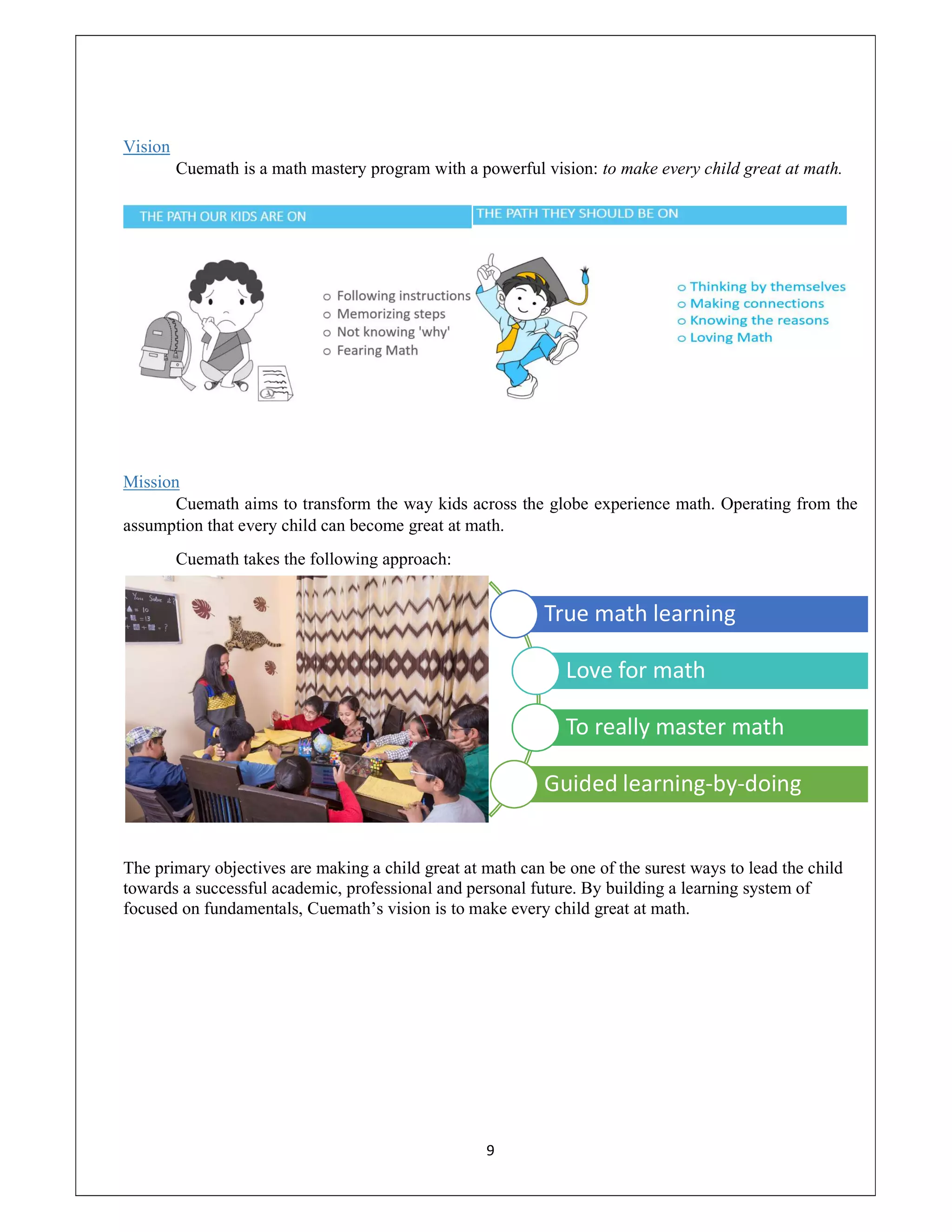 9
Vision
Cuemath is a math mastery program with a powerful vision: to make every child great at math.
Mission
Cuemath aims to transform the way kids across the globe experience math. Operating from the
assumption that every child can become great at math.
Cuemath takes the following approach:
The primary objectives are making a child great at math can be one of the surest ways to lead the child
towards a successful academic, professional and personal future. By building a learning system of
focused on fundamentals, Cuemath’s vision is to make every child great at math.
True math learning
Love for math
To really master math
Guided learning-by-doing
 