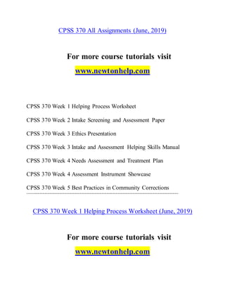 CPSS 370 All Assignments (June, 2019)
For more course tutorials visit
www.newtonhelp.com
CPSS 370 Week 1 Helping Process Worksheet
CPSS 370 Week 2 Intake Screening and Assessment Paper
CPSS 370 Week 3 Ethics Presentation
CPSS 370 Week 3 Intake and Assessment Helping Skills Manual
CPSS 370 Week 4 Needs Assessment and Treatment Plan
CPSS 370 Week 4 Assessment Instrument Showcase
CPSS 370 Week 5 Best Practices in Community Corrections
--------------------------------------------------------------------------------------------------------------------------
CPSS 370 Week 1 Helping Process Worksheet (June, 2019)
For more course tutorials visit
www.newtonhelp.com
 
