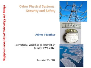 Cyber Physical Systems:
Security and Safety
Singapore
University
of
Technology
and
Design
Aditya P Mathur
December 15, 2012
International Workshop on Information
Security (IWIS-2012)
 