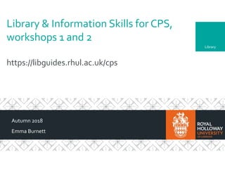 Library
Library & Information Skills for CPS,
workshops 1 and 2
https://libguides.rhul.ac.uk/cps
Autumn 2018
Emma Burnett
 