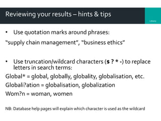 Library
Reviewing your results – hints & tips
• Use quotation marks around phrases:
“supply chain management”, “business ethics”
• Use truncation/wildcard characters ($ ? * -) to replace
letters in search terms:
Global* = global, globally, globality, globalisation, etc.
Globali?ation = globalisation, globalization
Wom?n = woman, women
NB: Database help pages will explain which character is used as the wildcard
 