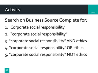 Library
Activity
Search on Business Source Complete for:
1. Corporate social responsibility
2. “corporate social responsibility”
3. “corporate social responsibility”AND ethics
4. “corporate social responsibility” OR ethics
5. “corporate social responsibility” NOT ethics
14
 