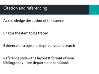 Library
Citation and referencing
Acknowledge the author of the source
Enable the item to be traced
Evidence of scope and depth of your research
Reference style – the layout & format of your
bibliography – see department handbook
 