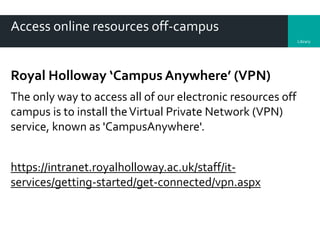 Library
Access online resources off-campus
Royal Holloway ‘Campus Anywhere’ (VPN)
The only way to access all of our electronic resources off
campus is to install theVirtual Private Network (VPN)
service, known as 'CampusAnywhere'.
https://intranet.royalholloway.ac.uk/staff/it-
services/getting-started/get-connected/vpn.aspx
 