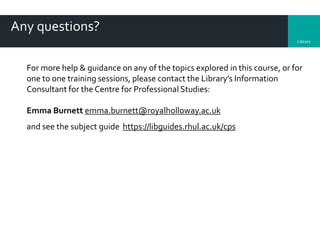 Library
Any questions?
For more help & guidance on any of the topics explored in this course, or for
one to one training sessions, please contact the Library’s Information
Consultant for the Centre for Professional Studies:
Emma Burnett emma.burnett@royalholloway.ac.uk
and see the subject guide https://libguides.rhul.ac.uk/cps
 