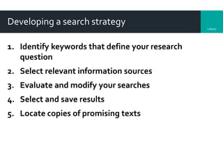 Library
Developing a search strategy
1. Identify keywords that define your research
question
2. Select relevant information sources
3. Evaluate and modify your searches
4. Select and save results
5. Locate copies of promising texts
 