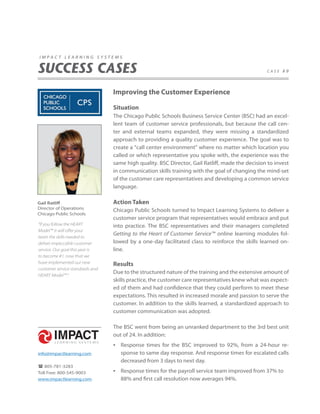 impact learning systems


SUCCESS CASES                                                                                    case #9




                                 Improving the Customer Experience

                                 Situation
                                 The Chicago Public Schools Business Service Center (BSC) had an excel-
                                 lent team of customer service professionals, but because the call cen-
                                 ter and external teams expanded, they were missing a standardized
                                 approach to providing a quality customer experience. The goal was to
                                 create a “call center environment” where no matter which location you
                                 called or which representative you spoke with, the experience was the
                                 same high quality. BSC Director, Gail Ratliff, made the decision to invest
                                 in communication skills training with the goal of changing the mind-set
                                 of the customer care representatives and developing a common service
                                 language.

Gail Ratliff                     Action Taken
Director of Operations           Chicago Public Schools turned to Impact Learning Systems to deliver a
Chicago Public Schools
                                 customer service program that representatives would embrace and put
“If you follow the HEART         into practice. The BSC representatives and their managers completed
Model™ it will offer your
                                 Getting to the Heart of Customer Service™ online learning modules fol-
team the skills needed to
deliver impeccable customer      lowed by a one-day facilitated class to reinforce the skills learned on-
service. Our goal this year is   line.
to become #1, now that we
have implemented our new         Results
customer service standards and
                                 Due to the structured nature of the training and the extensive amount of
HEART Model™ .”
                                 skills practice, the customer care representatives knew what was expect-
                                 ed of them and had confidence that they could perform to meet these
                                 expectations. This resulted in increased morale and passion to serve the
                                 customer. In addition to the skills learned, a standardized approach to
                                 customer communication was adopted.

                                 The BSC went from being an unranked department to the 3rd best unit
                                 out of 24. In addition:
                                 • Response times for the BSC improved to 92%, from a 24-hour re-
info@impactlearning.com             sponse to same day response. And response times for escalated calls
                                    decreased from 3 days to next day.
 805-781-3283
Toll Free: 800-545-9003          • Response times for the payroll service team improved from 37% to
www.impactlearning.com              88% and first call resolution now averages 94%.
 