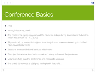 Conference Basics
12
Free
No registration required
The conference takes place around the clock for 5 days during International Education
Week (November 12 - 17, 2012)
All presentations are webinars given in an easy-to-use video conferencing tool called
Blackboard Collaborate
Sessions are recorded and archived indeﬁnitely
Participants can chat in a backchannel and ask questions of the presenters
Volunteers help plan the conference and moderate sessions
The entire conference is designed to empower teachers.
 