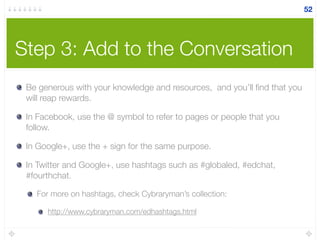 Step 3: Add to the Conversation
Be generous with your knowledge and resources, and you’ll ﬁnd that you
will reap rewards.
In Facebook, use the @ symbol to refer to pages or people that you
follow.
In Google+, use the + sign for the same purpose.
In Twitter and Google+, use hashtags such as #globaled, #edchat,
#fourthchat.
For more on hashtags, check Cybraryman’s collection:
http://www.cybraryman.com/edhashtags.html
52
 