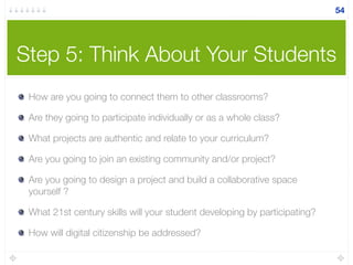 Step 5: Think About Your Students
How are you going to connect them to other classrooms?
Are they going to participate individually or as a whole class?
What projects are authentic and relate to your curriculum?
Are you going to join an existing community and/or project?
Are you going to design a project and build a collaborative space
yourself ?
What 21st century skills will your student developing by participating?
How will digital citizenship be addressed?
54
 