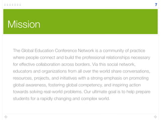 Mission
7
The Global Education Conference Network is a community of practice
where people connect and build the professional relationships necessary
for effective collaboration across borders. Via this social network,
educators and organizations from all over the world share conversations,
resources, projects, and initiatives with a strong emphasis on promoting
global awareness, fostering global competency, and inspiring action
towards solving real-world problems. Our ultimate goal is to help prepare
students for a rapidly changing and complex world.
 