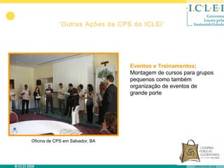 ‘Outras Ações de CPS do ICLEI’




                                 Eventos e Treinamentos:
                                 Montagem de cursos para grupos
                                 pequenos como também
                                 organização de eventos de
                                 grande porte




Oficina de CPS em Salvador, BA
 