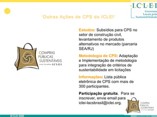 ‘Outras Ações de CPS do ICLEI’

               Estudos: Subsídios para CPS no
               setor de construção civil,
               levantamento de produtos
               alternativos no mercado (parceria
               SEA/RJ)
               Metodologia de CPS: Adaptação
               e Implementação de metodologia
               para integração de critérios de
               sustentabilidade em licitações
               Informações: Lista pública
               eletrônica de CPS com mais de
               300 participantes.
               Participação gratuita. Para se
               inscrever, envie email para
               iclei-lacsbrasil@iclei.org.
 