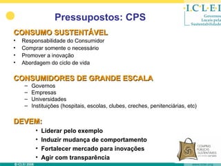 Pressupostos: CPS
CONSUMO SUSTENTÁVEL
•   Responsabilidade do Consumidor
•   Comprar somente o necessário
•   Promover a inovação
•   Abordagem do ciclo de vida

CONSUMIDORES DE GRANDE ESCALA
     –   Governos
     –   Empresas
     –   Universidades
     –   Instituições (hospitais, escolas, clubes, creches, penitenciárias, etc)

DEVEM:
          •   Liderar pelo exemplo
          •   Induzir mudança de comportamento
          •   Fortalecer mercado para inovações
          •   Agir com transparência
 